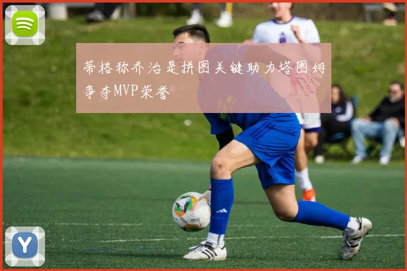 蒂格称乔治是拼图关键助力塔图姆争夺MVP荣誉