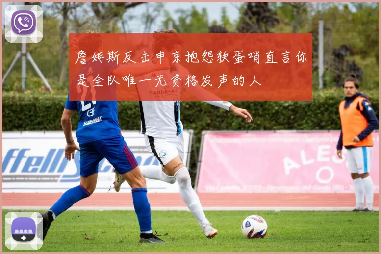 詹姆斯反击申京抱怨软蛋哨直言你是全队唯一无资格发声的人