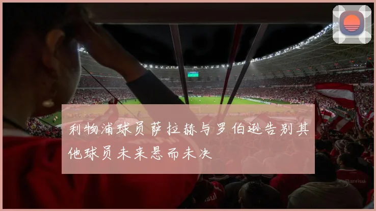 利物浦球员萨拉赫与罗伯逊告别其他球员未来悬而未决