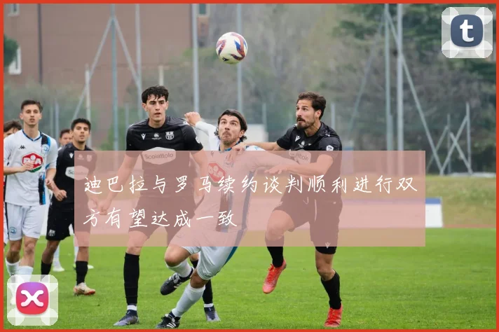 迪巴拉与罗马续约谈判顺利进行双方有望达成一致