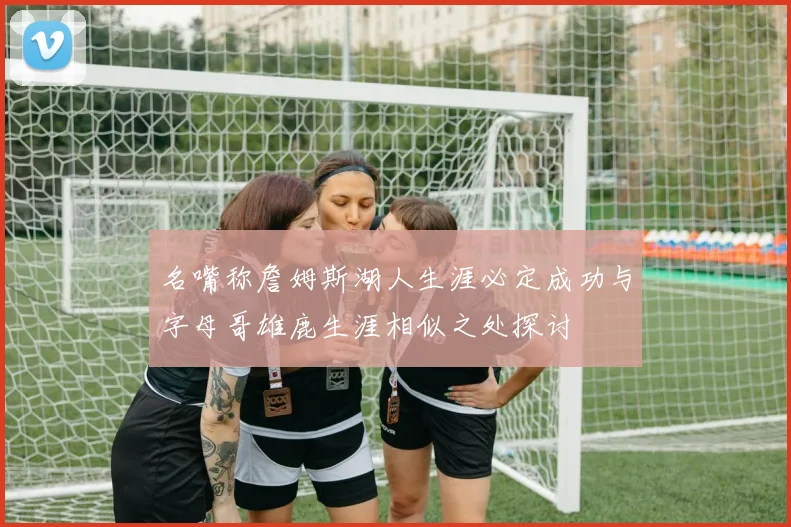 名嘴称詹姆斯湖人生涯必定成功与字母哥雄鹿生涯相似之处探讨