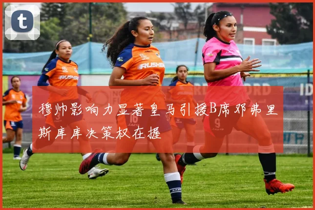 穆帅影响力显著皇马引援B席邓弗里斯库库决策权在握