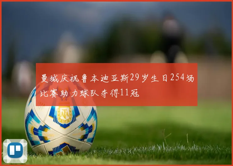 曼城庆祝鲁本迪亚斯29岁生日254场比赛助力球队夺得11冠
