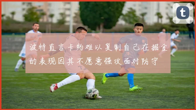 波特直言卡约难以复制自己在掘金的表现因其不愿意强攻面对防守