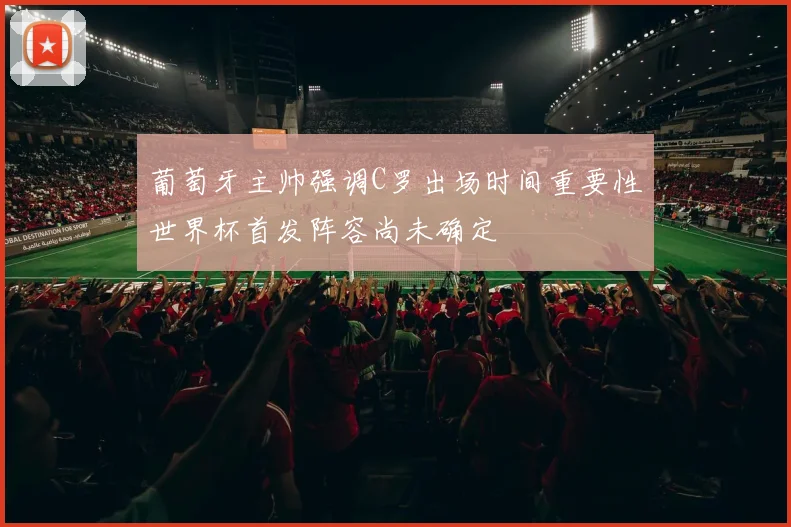 葡萄牙主帅强调C罗出场时间重要性世界杯首发阵容尚未确定
