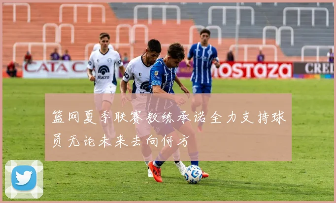 篮网夏季联赛教练承诺全力支持球员无论未来去向何方