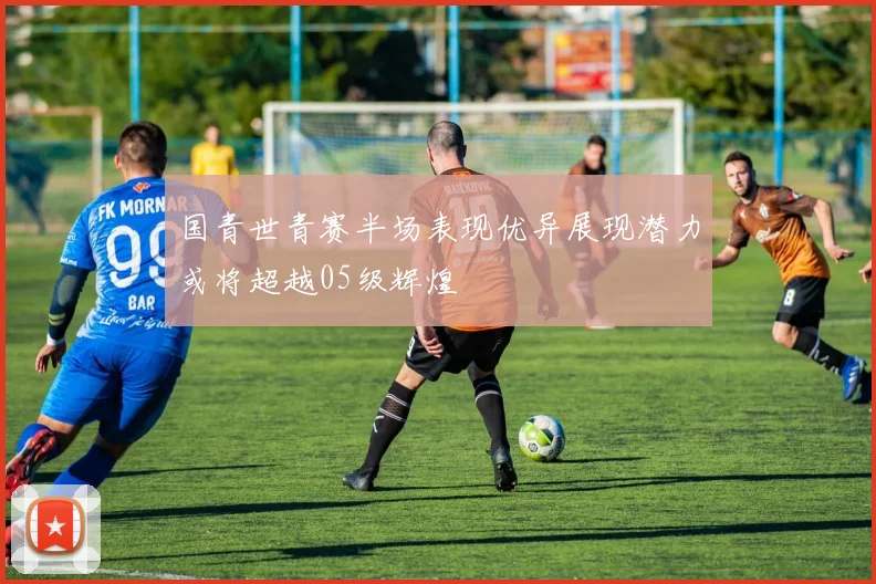国青世青赛半场表现优异展现潜力或将超越05级辉煌