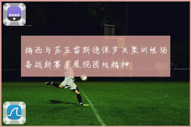 梅西与苏亚雷斯德保罗共聚训练场备战新赛季展现团结精神