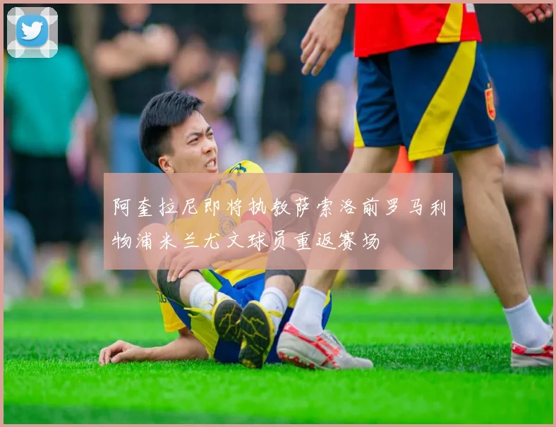 阿奎拉尼即将执教萨索洛前罗马利物浦米兰尤文球员重返赛场