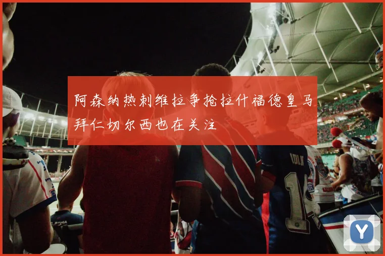 阿森纳热刺维拉争抢拉什福德皇马拜仁切尔西也在关注