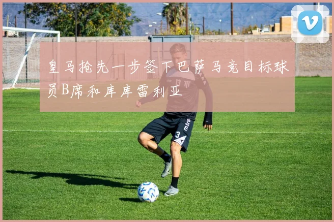 皇马抢先一步签下巴萨马竞目标球员B席和库库雷利亚