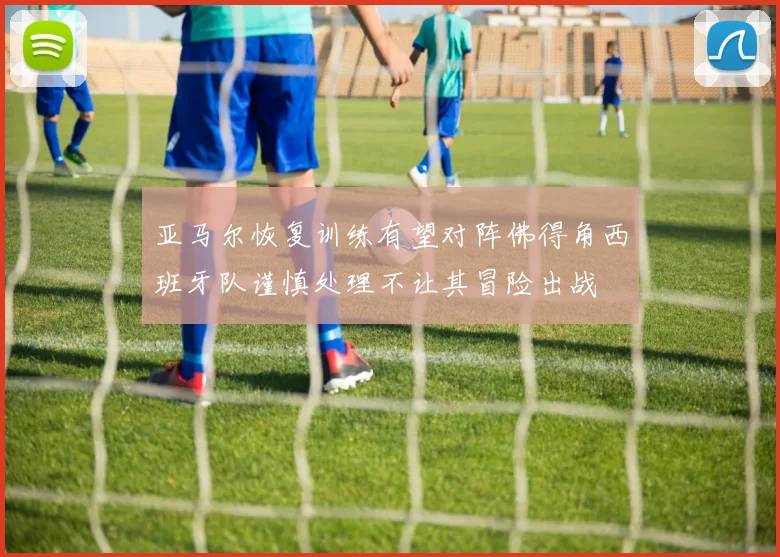 亚马尔恢复训练有望对阵佛得角西班牙队谨慎处理不让其冒险出战