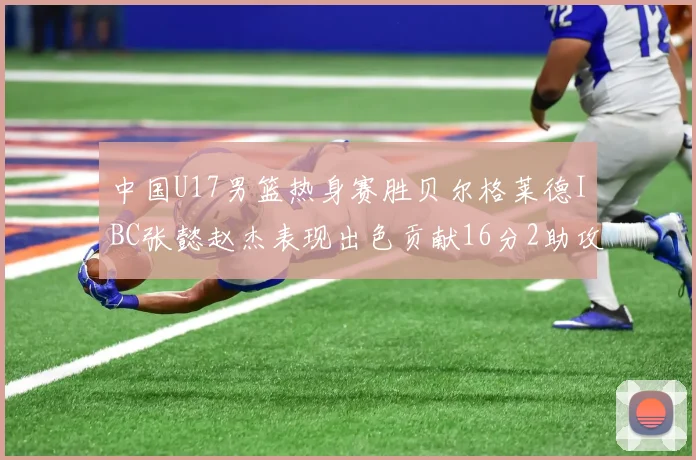 中国U17男篮热身赛胜贝尔格莱德IBC张懿赵杰表现出色贡献16分2助攻2抢断