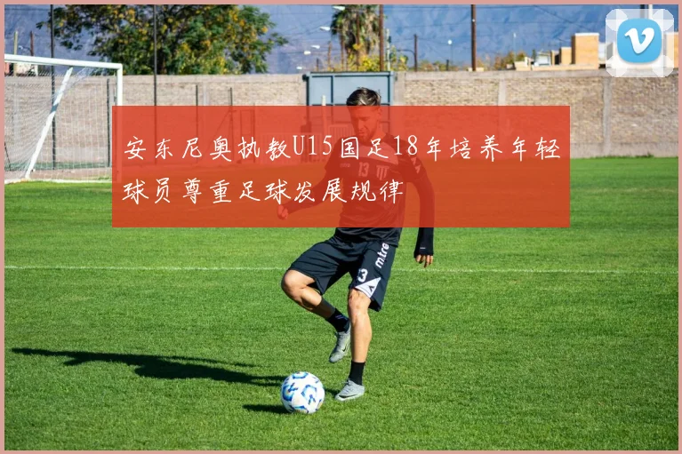 安东尼奥执教U15国足18年培养年轻球员尊重足球发展规律