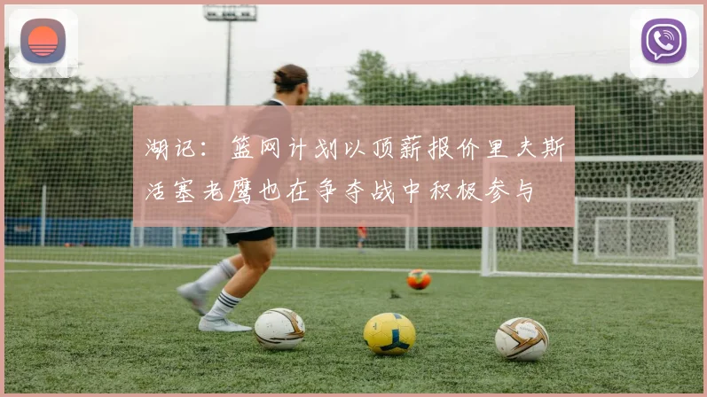 湖记：篮网计划以顶薪报价里夫斯活塞老鹰也在争夺战中积极参与