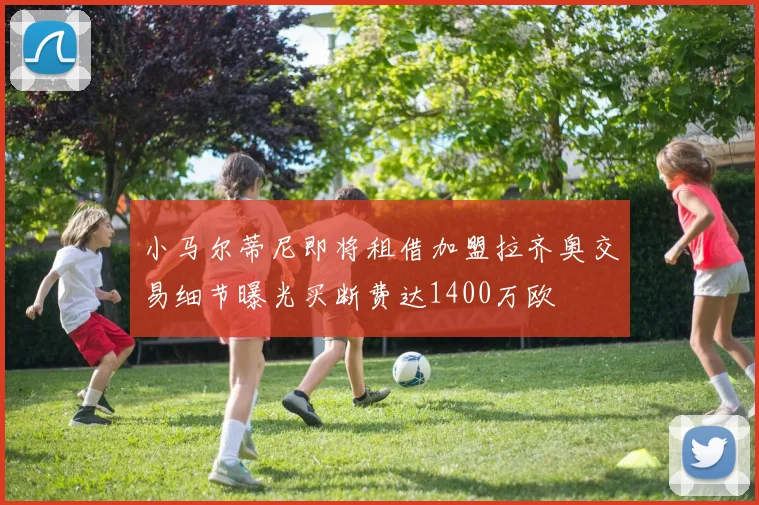 小马尔蒂尼即将租借加盟拉齐奥交易细节曝光买断费达1400万欧