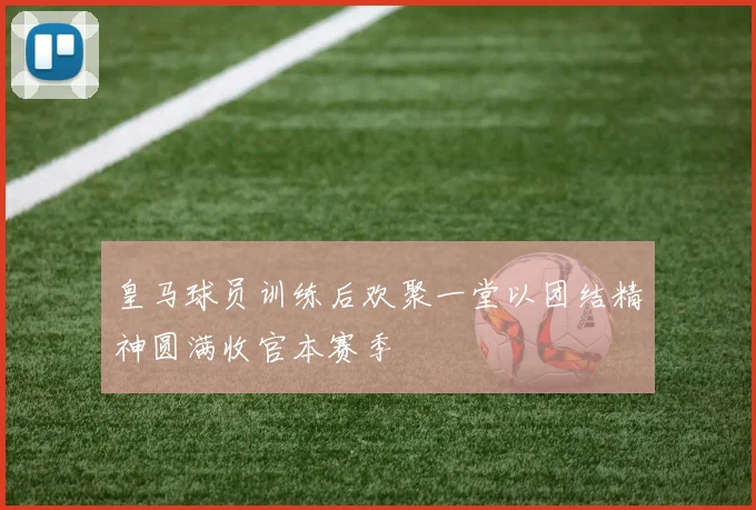 皇马球员训练后欢聚一堂以团结精神圆满收官本赛季