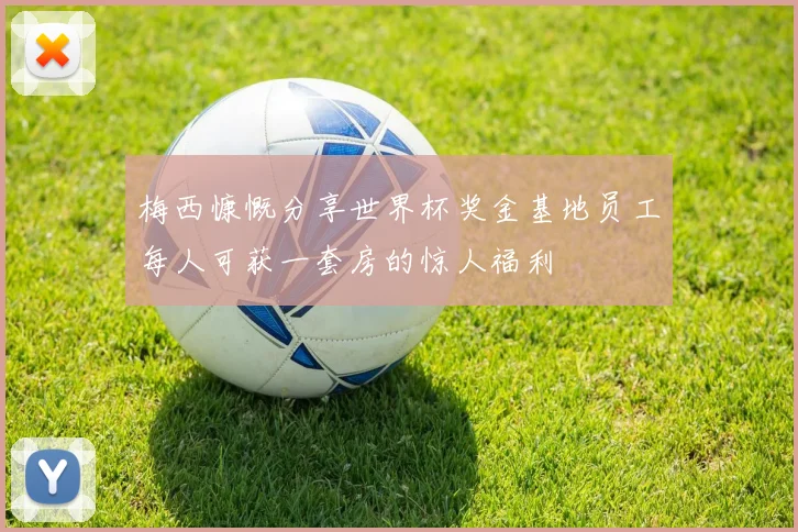梅西慷慨分享世界杯奖金基地员工每人可获一套房的惊人福利