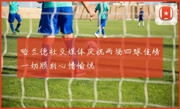 哈兰德社交媒体庆祝两场四球佳绩一切顺利心情愉悦