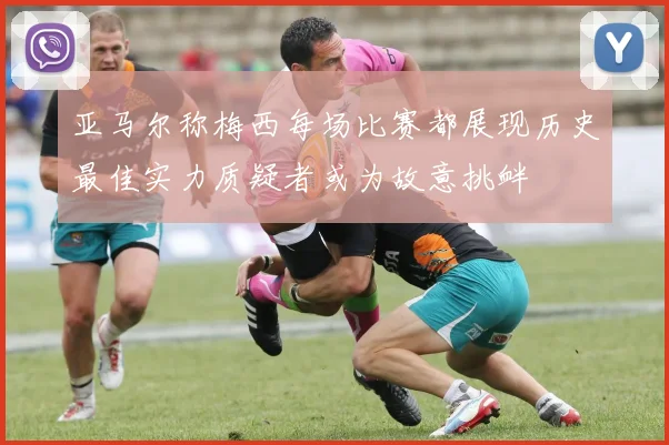 亚马尔称梅西每场比赛都展现历史最佳实力质疑者或为故意挑衅