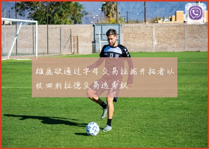 雄鹿欲通过字母交易拉拢开拓者以收回利拉德交易选秀权