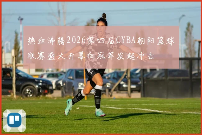 热血沸腾2026第四届CYBA朝阳篮球联赛盛大开幕向冠军发起冲击